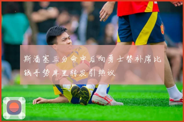 斯潘塞三分命中后向勇士替补席比钱手势库里转发引热议