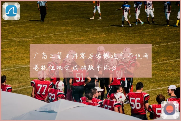 广岛三箭主帅赛后感慨运气不佳海港抓住机会成功扳平比分