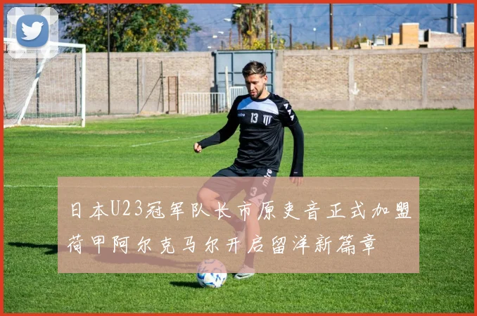 日本U23冠军队长市原吏音正式加盟荷甲阿尔克马尔开启留洋新篇章