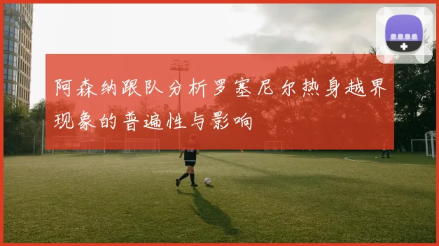 阿森纳跟队分析罗塞尼尔热身越界现象的普遍性与影响