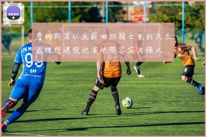 詹姆斯若以底薪回归骑士克利夫兰成理想退役巡演地阵容实力强大