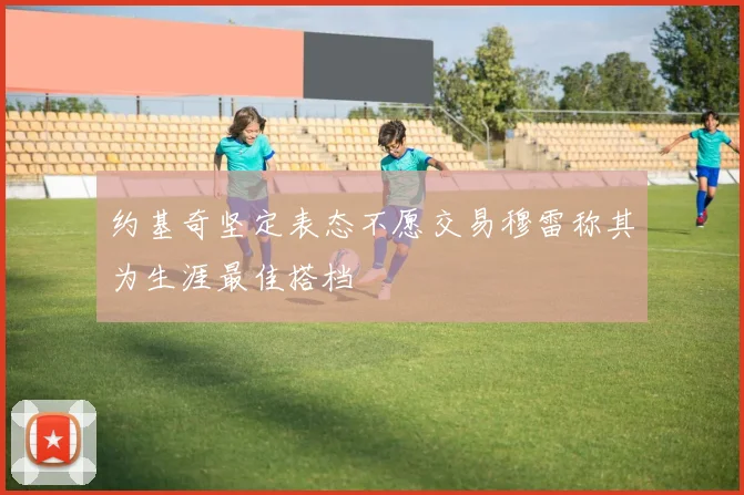 约基奇坚定表态不愿交易穆雷称其为生涯最佳搭档