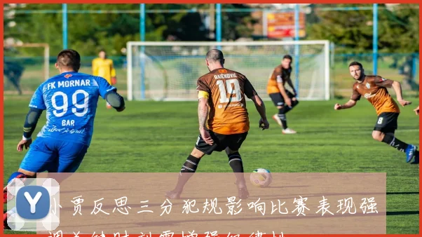 小贾反思三分犯规影响比赛表现强调关键时刻需增强纪律性