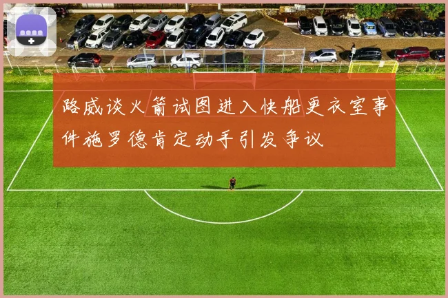 路威谈火箭试图进入快船更衣室事件施罗德肯定动手引发争议