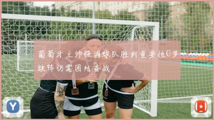 葡萄牙主帅强调球队胜利重要性C罗缺阵仍需团结奋战