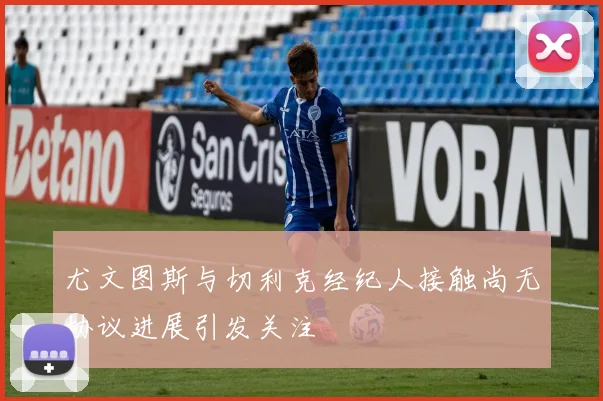尤文图斯与切利克经纪人接触尚无协议进展引发关注