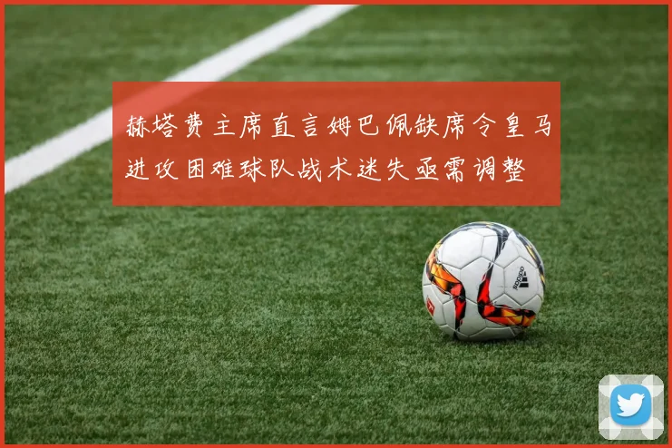 赫塔费主席直言姆巴佩缺席令皇马进攻困难球队战术迷失亟需调整