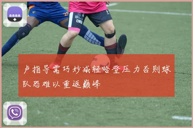 卢指导需巧妙减轻哈登压力否则球队恐难以重返巅峰