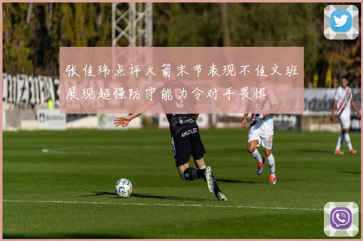 张佳玮点评火箭末节表现不佳文班展现超强防守能力令对手畏惧