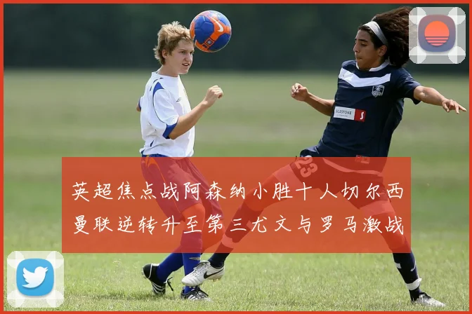 英超焦点战阿森纳小胜十人切尔西曼联逆转升至第三尤文与罗马激战平局