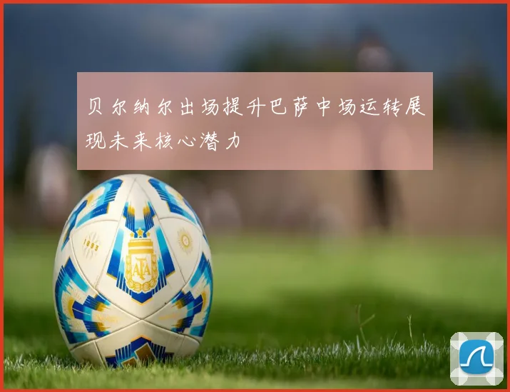 贝尔纳尔出场提升巴萨中场运转展现未来核心潜力