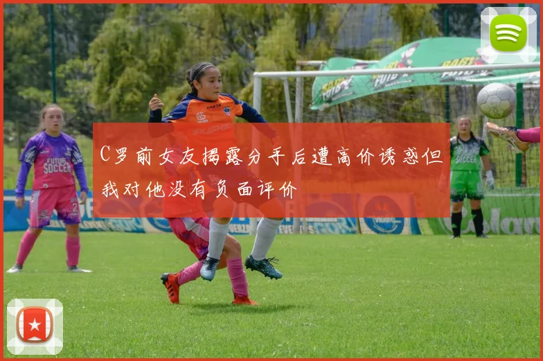 C罗前女友揭露分手后遭高价诱惑但我对他没有负面评价