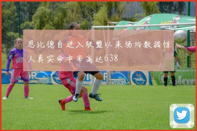 恩比德自进入联盟以来场均数据惊人真实命中率高达638