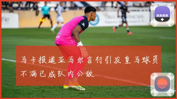 马卡报道亚马尔言行引发皇马球员不满已成队内公敌