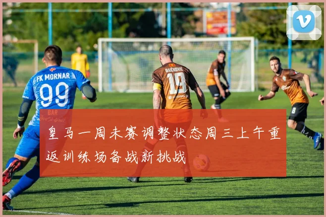 皇马一周未赛调整状态周三上午重返训练场备战新挑战