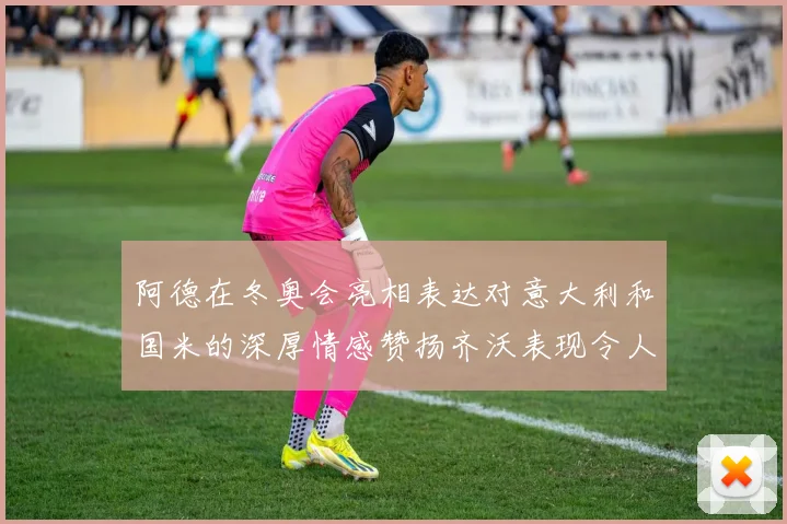 阿德在冬奥会亮相表达对意大利和国米的深厚情感赞扬齐沃表现令人惊喜