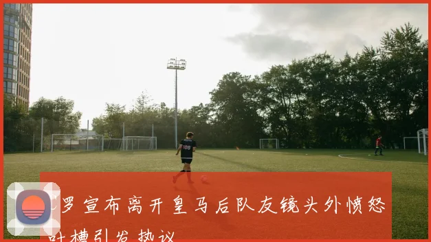 C罗宣布离开皇马后队友镜头外愤怒吐槽引发热议