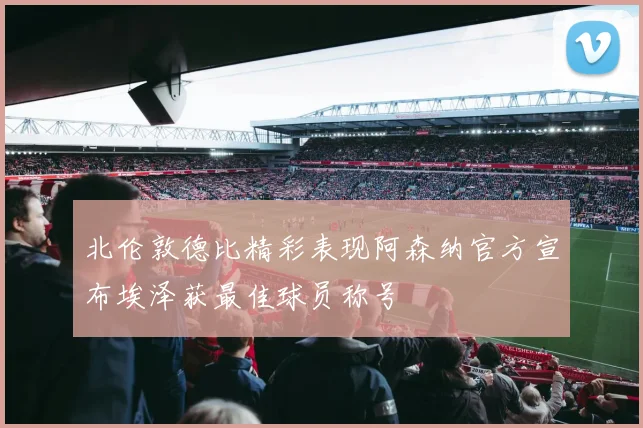 北伦敦德比精彩表现阿森纳官方宣布埃泽获最佳球员称号