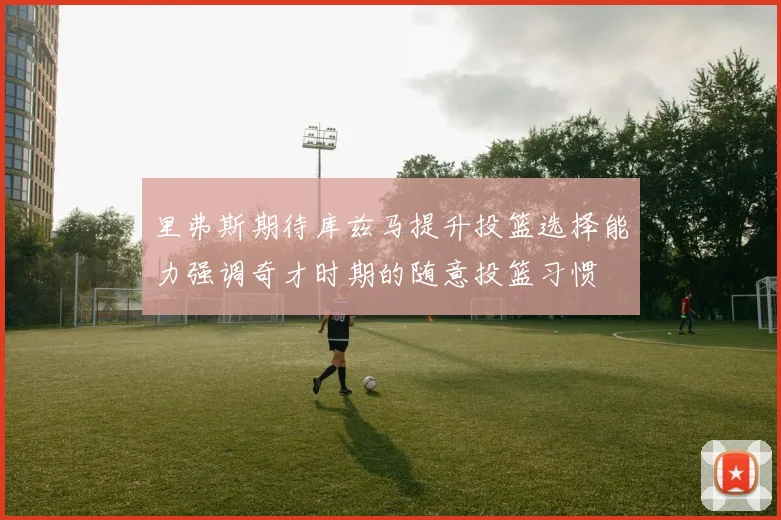 里弗斯期待库兹马提升投篮选择能力强调奇才时期的随意投篮习惯