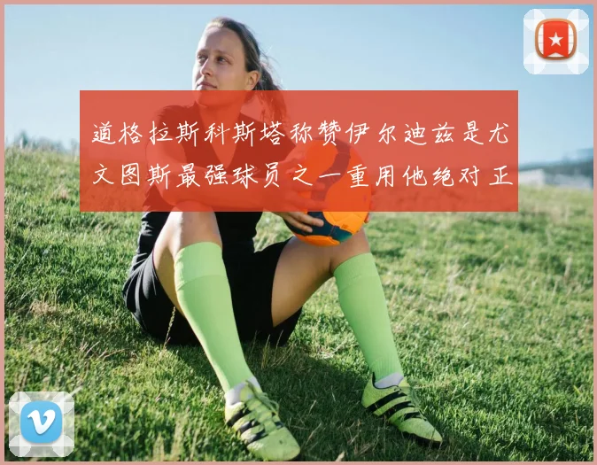道格拉斯科斯塔称赞伊尔迪兹是尤文图斯最强球员之一重用他绝对正确