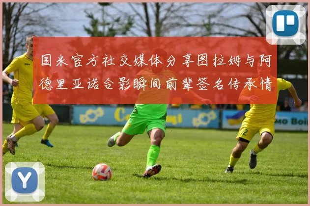 国米官方社交媒体分享图拉姆与阿德里亚诺合影瞬间前辈签名传承情怀