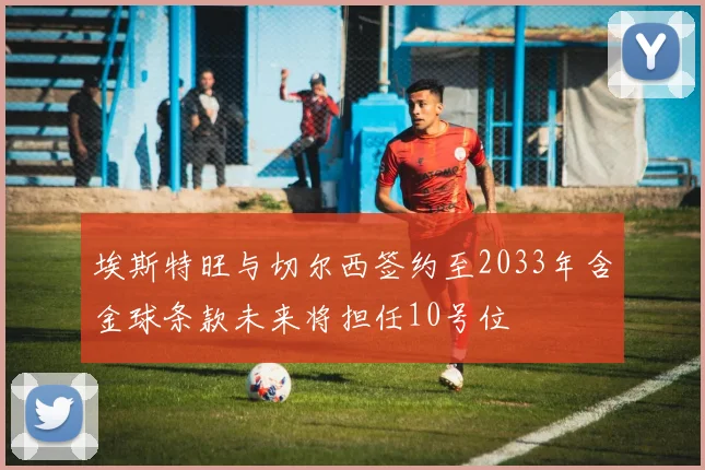 埃斯特旺与切尔西签约至2033年含金球条款未来将担任10号位