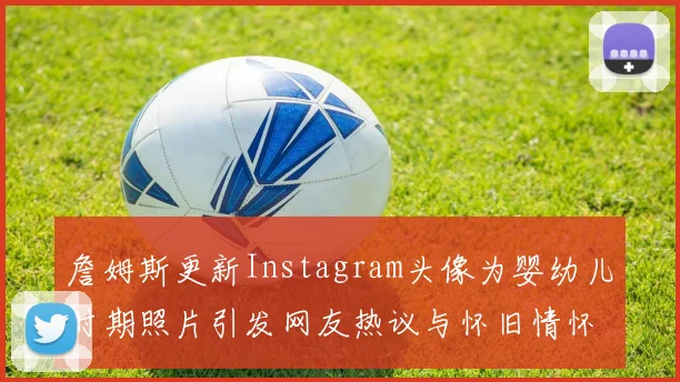 詹姆斯更新Instagram头像为婴幼儿时期照片引发网友热议与怀旧情怀