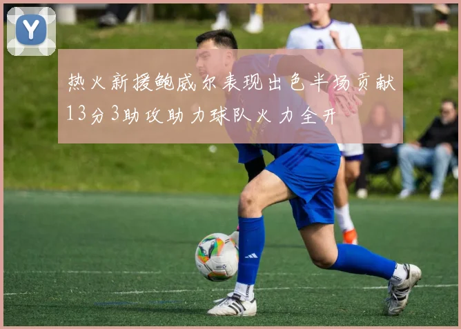 热火新援鲍威尔表现出色半场贡献13分3助攻助力球队火力全开