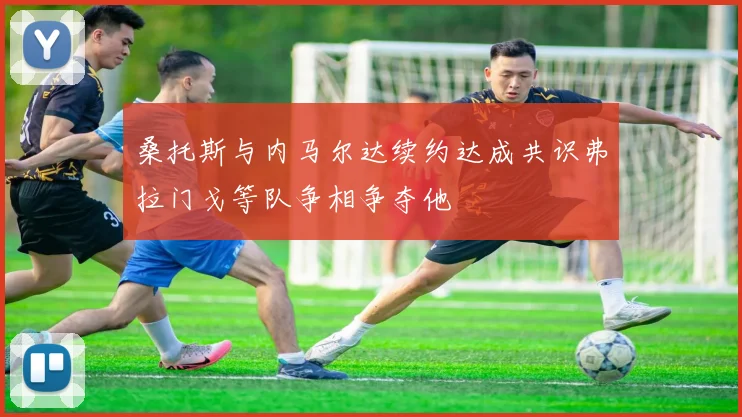 桑托斯与内马尔达续约达成共识弗拉门戈等队争相争夺他