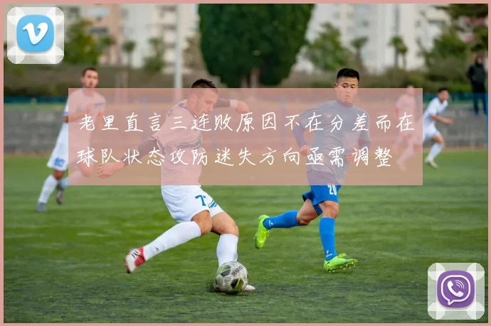 老里直言三连败原因不在分差而在球队状态攻防迷失方向亟需调整
