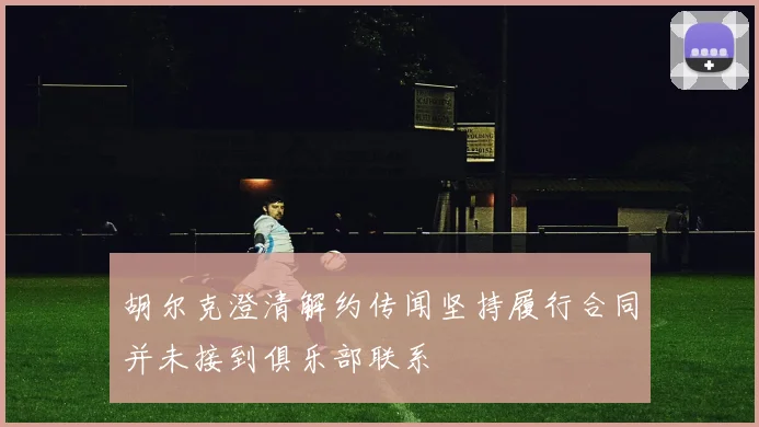 胡尔克澄清解约传闻坚持履行合同并未接到俱乐部联系