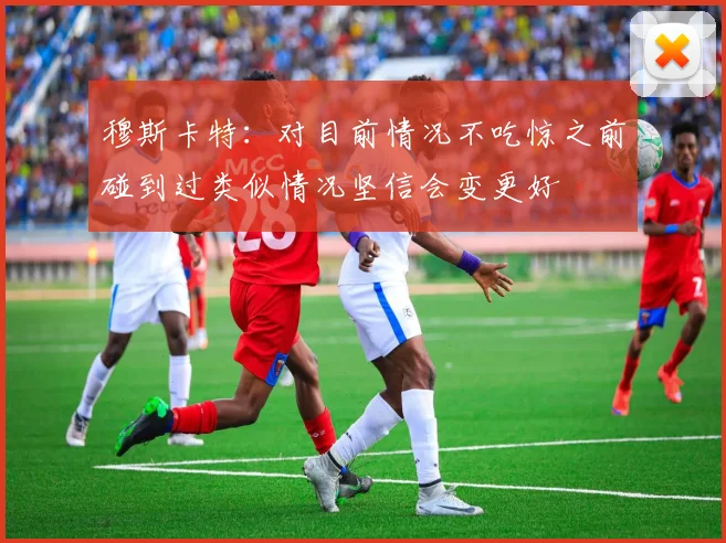 穆斯卡特：对目前情况不吃惊之前碰到过类似情况坚信会变更好