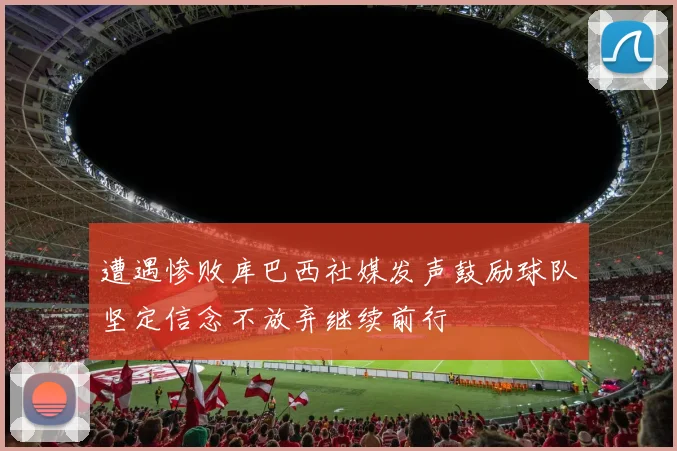 遭遇惨败库巴西社媒发声鼓励球队坚定信念不放弃继续前行